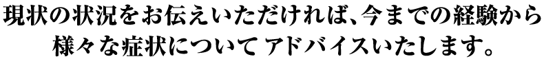 現状の状況をお伝えいただければ、今までの経験から様々な症状についてアドバイスいたします。