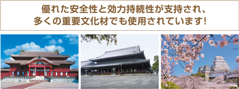 優れた安全性と効力持続性が支持され、多くの重要文化財でも使用されています