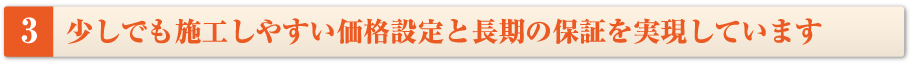 少しでも施工しやすい価格設定と長期の保証を実現しています