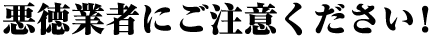 悪徳業者にご注意ください！