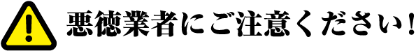 悪徳業者にご注意ください！