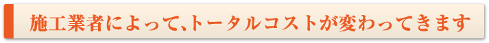 施工業者によって、トータルコストが変わってきます