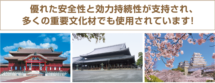 優れた安全性と効力持続性が支持され、多くの重要文化財でも使用されています